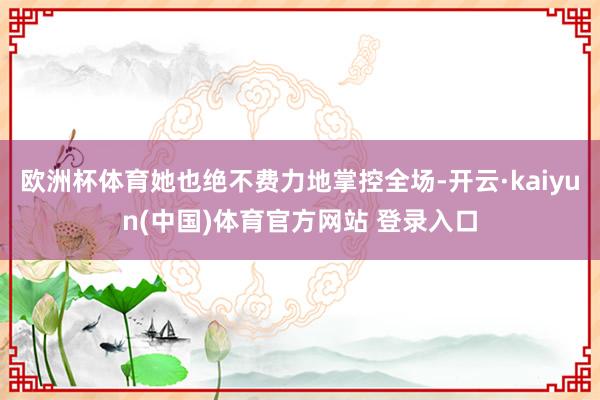 欧洲杯体育她也绝不费力地掌控全场-开云·kaiyun(中国)体育官方网站 登录入口