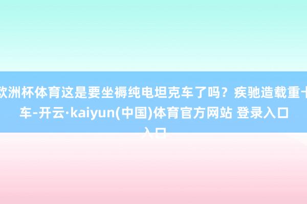 欧洲杯体育这是要坐褥纯电坦克车了吗？疾驰造载重卡车-开云·kaiyun(中国)体育官方网站 登录入口