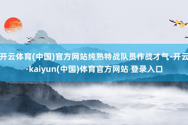 开云体育(中国)官方网站纯熟特战队员作战才气-开云·kaiyun(中国)体育官方网站 登录入口