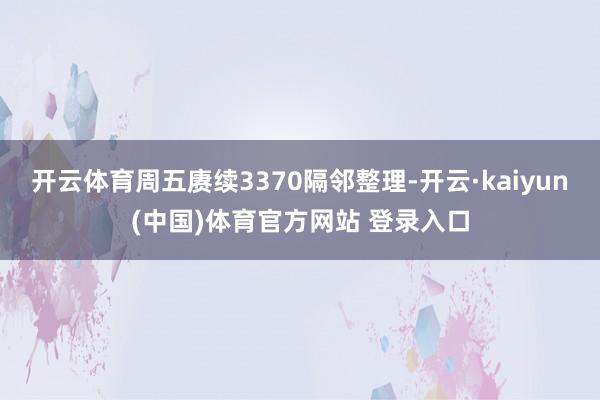 开云体育周五赓续3370隔邻整理-开云·kaiyun(中国)体育官方网站 登录入口