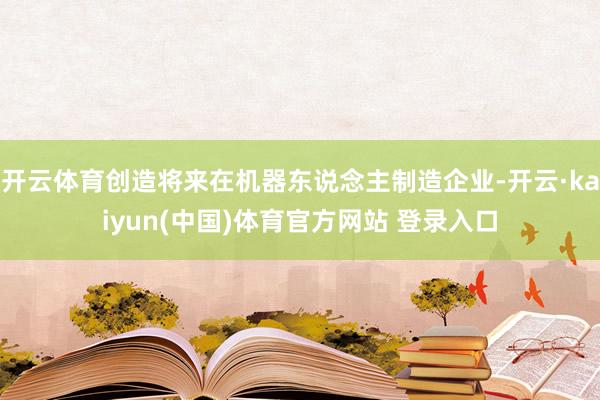开云体育创造将来在机器东说念主制造企业-开云·kaiyun(中国)体育官方网站 登录入口