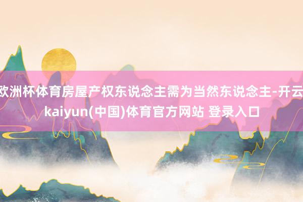 欧洲杯体育房屋产权东说念主需为当然东说念主-开云·kaiyun(中国)体育官方网站 登录入口